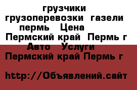 грузчики, грузоперевозки, газели, пермь › Цена ­ 250 - Пермский край, Пермь г. Авто » Услуги   . Пермский край,Пермь г.